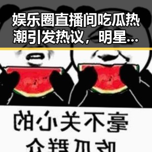 娱乐圈直播间吃瓜热潮引发热议,明星背后故事曝光